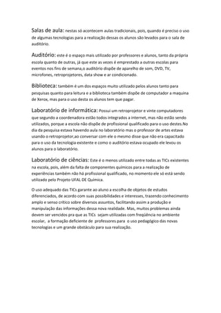 Salas de aula: nestas só acontecem aulas tradicionais, pois, quando é preciso o uso
de algumas tecnologias para a realização dessas os alunos são levados para o sala de
auditório.

Auditório: este é o espaço mais utilizado por professores e alunos, tanto da própria
escola quanto de outras, já que este as vezes é emprestado a outras escolas para
eventos nos fins de semana,o auditório dispõe de aparelho de som, DVD, TV,
microfones, retroprojetores, data show e ar condicionado.

Biblioteca: também é um dos espaços muito utilizado pelos alunos tanto para
pesquisas quanto para leitura e a biblioteca também dispõe de computador a maquina
de Xerox, mas para o uso desta os alunos tem que pagar.

Laboratório de informática: Possui um retroprojetor e vinte computadores
que segundo a coordenadora estão todos integrados a internet, mas não estão sendo
utilizados, porque a escola não dispõe de profissional qualificado para o uso destes.No
dia da pesquisa estava havendo aula no laboratório mas o professor de artes estava
usando o retroprojetor,ao conversar com ele o mesmo disse que não era capacitado
para o uso da tecnologia existente e como o auditório estava ocupado ele levou os
alunos para o laboratório.

Laboratório de ciências: Este é o menos utilizado entre todas as TICs existentes
na escola, pois, além da falta de componentes químicos para a realização de
experiências também não há profissional qualificado, no momento ele só está sendo
utilizado pelo Projeto UFAL DE Química.

O uso adequado das TICs garante ao aluno a escolha de objetos de estudos
diferenciados, de acordo com suas possibilidades e interesses, trazendo conhecimento
amplo e senso crítico sobre diversos assuntos, facilitando assim a produção e
manipulação das informações dessa nova realidade. Mas, muitos problemas ainda
devem ser vencidos pra que as TICs sejam utilizadas com freqüência no ambiente
escolar, a formação deficiente de professores para o uso pedagógico das novas
tecnologias e um grande obstáculo para sua realização.
 