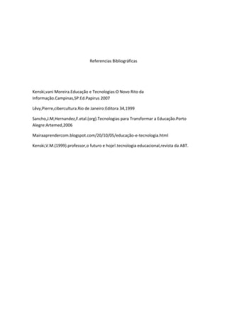 Referencias Bibliográficas




Kenski,vani Moreira.Educação e Tecnologias:O Novo Rito da
Informação.Campinas,SP:Ed.Papirus 2007

Lêvy,Pierre,cibercultura.Rio de Janeiro:Editora 34,1999

Sancho,J.M,Hernandez,F.etal.(org).Tecnologias para Transformar a Educação.Porto
Alegre:Artemed,2006

Mairaaprendercom.blogspot.com/20/10/05/educação-e-tecnologia.html

Kenski,V.M.(1999).professor,o futuro e hoje!.tecnologia educacional,revista da ABT.
 