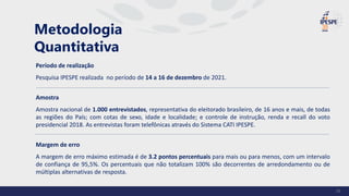 Período de realização
Pesquisa IPESPE realizada no período de 14 a 16 de dezembro de 2021.
Amostra
Amostra nacional de 1.000 entrevistados, representativa do eleitorado brasileiro, de 16 anos e mais, de todas
as regiões do País; com cotas de sexo, idade e localidade; e controle de instrução, renda e recall do voto
presidencial 2018. As entrevistas foram telefônicas através do Sistema CATI IPESPE.
Margem de erro
A margem de erro máximo estimada é de 3.2 pontos percentuais para mais ou para menos, com um intervalo
de confiança de 95,5%. Os percentuais que não totalizam 100% são decorrentes de arredondamento ou de
múltiplas alternativas de resposta.
Metodologia
Quantitativa
36
 