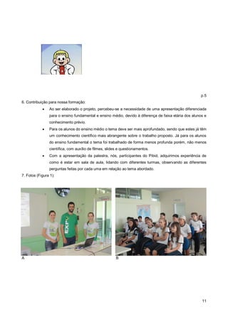 p.5
6. Contribuição para nossa formação:
               Ao ser elaborado o projeto, percebeu-se a necessidade de uma apresentação diferenciada
                para o ensino fundamental e ensino médio, devido à diferença de faixa etária dos alunos e
                conhecimento prévio.
               Para os alunos do ensino médio o tema deve ser mais aprofundado, sendo que estes já têm
                um conhecimento científico mais abrangente sobre o trabalho proposto. Já para os alunos
                do ensino fundamental o tema foi trabalhado de forma menos profunda porém, não menos
                científica, com auxílio de filmes, slides e questionamentos.
               Com a apresentação da palestra, nós, participantes do Pibid, adquirimos experiência de
                como é estar em sala de aula, lidando com diferentes turmas, observando as diferentes
                perguntas feitas por cada uma em relação ao tema abordado.
7. Fotos (Figura 1):




A                                                       B




                                                                                                      11
 