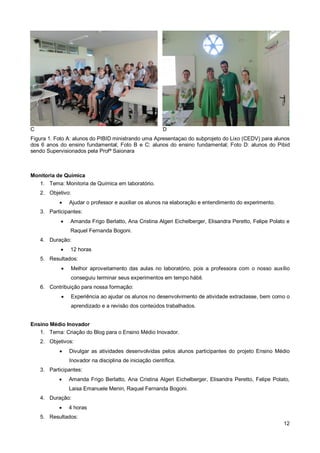 C                                                        D
Figura 1. Foto A: alunos do PIBID ministrando uma Apresentaçao do subprojeto do Lixo (CEDV) para alunos
dos 6 anos do ensino fundamental; Foto B e C: alunos do ensino fundamental; Foto D: alunos do Pibid
sendo Supervisionados pela Profª Saionara



Monitoria de Química
   1. Tema: Monitoria de Química em laboratório.
    2. Objetivo:
               Ajudar o professor e auxiliar os alunos na elaboração e entendimento do experimento.
    3. Participantes:
               Amanda Frigo Berlatto, Ana Cristina Algeri Eichelberger, Elisandra Peretto, Felipe Polato e
                Raquel Fernanda Bogoni.
    4. Duração:
               12 horas
    5. Resultados:
                  Melhor aproveitamento das aulas no laboratório, pois a professora com o nosso auxílio
                   conseguiu terminar seus experimentos em tempo hábil.
    6. Contribuição para nossa formação:
                  Experiência ao ajudar os alunos no desenvolvimento de atividade extraclasse, bem como o
                   aprendizado e a revisão dos conteúdos trabalhados.


Ensino Médio Inovador
   1. Tema: Criação do Blog para o Ensino Médio Inovador.
    2. Objetivos:
               Divulgar as atividades desenvolvidas pelos alunos participantes do projeto Ensino Médio
                Inovador na disciplina de iniciação científica.
    3. Participantes:
               Amanda Frigo Berlatto, Ana Cristina Algeri Eichelberger, Elisandra Peretto, Felipe Polato,
                Laisa Emanuele Menin, Raquel Fernanda Bogoni.
    4. Duração:
               4 horas
    5. Resultados:
                                                                                                        12
 