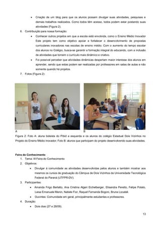    Criação de um blog para que os alunos possam divulgar suas atividades, pesquisas e
                demais trabalhos realizados. Como todos têm acesso, todos podem estar postando suas
                atividades (Figura 2).
    6. Contribuição para nossa formação:
               Conhecer outros projetos em que a escola está envolvida, como o Ensino Médio Inovador
                Este projeto tem como objetivo apoiar e fortalecer o desenvolvimento de propostas
                curriculares inovadoras nas escolas de ensino médio. Com o aumento do tempo escolar
                dos alunos no Colégio, busca-se garantir a formação integral do educando, com a inclusão
                de atividades que tornem o currículo mais dinâmico e criativo.
               Foi possível perceber que atividades dinâmicas despertam maior interesse dos alunos em
                aprender, sendo que estas podem ser realizadas por professores em salas de aulas e não
                somente quando há projetos.
    7. Fotos (Figura 2):




A                                                       B
Figura 2: Foto A: aluna bolsista do Pibid a esquerda e os alunos do colégio Estadual Dois Vizinhos no
Projeto do Ensino Médio Inovador; Foto B: alunos que participam do projeto desenvolvendo suas atividades.




Feira do Conhecimento
    1. Tema: III Feira do Conhecimento
    2. Objetivos:
               Divulgar à comunidade as atividades desenvolvidas pelos alunos e também mostrar aos
                mesmos os cursos de graduação do Câmpus de Dois Vizinhos da Universidade Tecnológica
                Federal do Paraná (UTFPR-DV).
    3. Participantes:
               Amanda Frigo Berlatto, Ana Cristina Algeri Eichelberger, Elisandra Peretto, Felipe Polato,
                Laisa Emanuele Menin, Natiele Fior, Raquel Fernanda Bogoni, Bruna Locateli.
               Ouvintes: Comunidade em geral, principalmente estudantes e professores.
    4. Duração:
               Dois dias (27 e 28/09).

                                                                                                       13
 