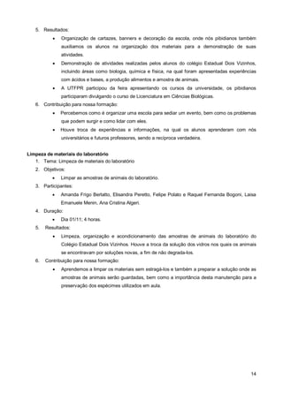 5. Resultados:
              Organização de cartazes, banners e decoração da escola, onde nós pibidianos também
               auxiliamos os alunos na organização dos materiais para a demonstração de suas
               atividades.
              Demonstração de atividades realizadas pelos alunos do colégio Estadual Dois Vizinhos,
               incluindo áreas como biologia, química e física, na qual foram apresentadas experiências
               com ácidos e bases, a produção alimentos e amostra de animais.
              A UTFPR participou da feira apresentando os cursos da universidade, os pibidianos
               participaram divulgando o curso de Licenciatura em Ciências Biológicas.
   6. Contribuição para nossa formação:
              Percebemos como é organizar uma escola para sediar um evento, bem como os problemas
               que podem surgir e como lidar com eles.
              Houve troca de experiências e informações, na qual os alunos aprenderam com nós
               universitários e futuros professores, sendo a recíproca verdadeira.


Limpeza de materiais do laboratório
   1. Tema: Limpeza de materiais do laboratório
   2. Objetivos:
              Limpar as amostras de animais do laboratório.
   3. Participantes:
              Amanda Frigo Berlatto, Elisandra Peretto, Felipe Polato e Raquel Fernanda Bogoni, Laisa
               Emanuele Menin, Ana Cristina Algeri.
   4. Duração:
              Dia 01/11; 4 horas.
   5.   Resultados:
              Limpeza, organização e acondicionamento das amostras de animais do laboratório do
               Colégio Estadual Dois Vizinhos. Houve a troca da solução dos vidros nos quais os animais
               se encontravam por soluções novas, a fim de não degrada-los.
   6.   Contribuição para nossa formação:
              Aprendemos a limpar os materiais sem estragá-los e também a preparar a solução onde as
               amostras de animais serão guardadas, bem como a importância desta manutenção para a
               preservação dos espécimes utilizados em aula.




                                                                                                    14
 