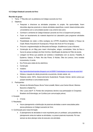 4.2 Colégio Estadual Leonardo da Vinci


Reunião do grupo
   1. Tema : 1º Reunião com os pibidianos do Colégio Leonardo da Vinci
   2.   Objetivos:
                Pesquisar e direcionar as atividades propostas no projeto. Na oportunidade, foram
                 discutidas algumas possíveis e viáveis atividades especificas a serem desenvolvidas pelos
                 universitários com a comunidade escolar e seu entorno tais como:
                Conhecer o ambiente do Colégio Estadual Leonardo da Vinci e Coopermundi (privado).
                Fazer um levantamento do material disponível do Laboratório para programar atividades
                 experimentais.
                Possibilidade de visitar a trilha ecológica da UTFPR (Acadêmica Natiele) e Parque da
                 Copel, Museu Araucária em Guarapuava, Parque das Aves em Foz do Iguaçu.
                Procurar a regulamentação da Olimpíada de Biologia (Acadêmicos Lucas e Aliciane)
                Construção de um Blog para inserir informações, artigos, curiosidades, fotos da flora e
                 fauna do parque ecológico de Dois Vizinhos. Identificação de plantas do Pátio da escola.
                Listagem de filmes que poderão ser exibidos e trabalhados com os alunos. Filadelfia, A
                 Epidemia, Gataca, A Peste, Ilha das Flores, O Núcleo, Óleo de Lorenzo, Uma verdade
                 incoveniente, A Lenda.
                Eco Ponto para coleta de lixo eletrônico.
                Construção
                Insetário
                 http://aprendendoartropodes.blogspot.com.br/2009/11/estrategias-e-recursos-de-aula.html
                Xiloteca, maquete de célula procarionte e eucarionte, divisão celular, etc.
                Palestras sobre: DSTs, Desenvolvimento Sustentável, Pressão Arterial, dentre outras que
                 possam beneficiar a comunidade escolar.
   3.   Participantes:
                Aliciane de Almeida Roque, Bruna Taíza Locatelli, Maria Luiza Canton Murari, Mariana
                 Bianchini e Natieli Fior.
                Obs: Lucas José P. O. Pontes não compareceu devido a sua participação no Congresso
                 Brasileiro de Entomologia, em Curitiba (com comunicação prévia).
   4. Duração:
                4 horas
   5. Resultados:
                Houve planejamento e distribuição de possíveis atividades a serem executadas pelos
                 alunos pibidianos no Colégio Leonardo da Vinci.
   6. Contribuição para nossa formação:
                O planejamento de atividades é muito importante para um professor, pois possibilita seu
                 planejamento antes de realizar as atividades, e a prever possíveis imprevisto. Por isso
                 sempre se deve planejar antes de executar uma atividade.


                                                                                                            15
 