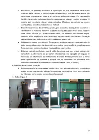    Foi iniciado um processo de limpeza e organização. Ao que percebemos havia muitos
               materiais novos, os quais já tinham chegado há algum tempo, mas por falta de pessoal que
               propiciasse a organização, estes se encontravam ainda encaixotados. Em contrapartida
               também havia muitos materiais antigos (ex: reagentes que estavam vencidos a mais de 15
               anos) e que, no entanto estavam todos misturados, dificultando ao professor ou a quem
               quer que fosse encontrar um determinado material.
              Procedemos a limpeza dos armários, gavetas, pias e estantes. Na sequência, separamos e
               identificamos os materiais. Retiramos os objetos inadequados desse local, dando o destino
               mais correto possível (Ex: muitas cadeiras velhas, um armário e uma estante antigos,
               televisão, enfim, objetos que provocavam certa poluição visual e dificultavam a circulação
               pelo ambiente) para então tornar a sala do laboratório apta ao uso.
              O laboratório ganhou novo aspecto. Tornou-se um ambiente adequado para realização de
               aulas que contribuem com os alunos para uma melhor compreensão de disciplinas como
               física, química e biologia, através da visualização de experimentos.
              Listamos materiais existentes e que já estão disponíveis para uso, os que precisam ser
               consertados e, até mesmo, os que seriam interessantes para aquisição, em seguida foi
               repassado tais informações ao conhecimento do diretor. Nesses primeiros dias já fomos
               tendo oportunidade de conhecer e dialogar com os professores das disciplinas mais
               interessados na utilização do laboratório (Ciências/Biologia, Física e Química).
    6. Contribuição para nossa formação:
              Foi uma atividade recompensadora a todos, tanto pelo resultado alcançado, o qual gerou
               muitos elogios, mas também pelo conhecimento que nos propiciou, como reconhecimento
               de vidrarias e outros objetos comuns de uso laboratorial.
    7. Fotos (Figura 3)




A                                                      B




                                                                                                      17
 