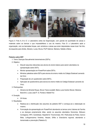 C                                                          D
Figura 3: Foto A, B e C: o Laboratório antes da Organização, com grande de quantidade de caixas e
materiais sobre as bancas o que impossibilitava o uso do mesmo; Foto D: o Laboratório após a
organização, com as bancadas limpas, sem armários e caixas que eram depositadas nesse local. Na foto,
da esquerda para direita, Aliciane, Lucas, Bruna, Profº Ademar, Mariana, Natiele e Maria.




Palestra sobre DST
    1. Tema: Doenças Sexualmente transmissíveis (DSTs)
    2. Objetivo:
                  Discutir assuntos relevantes aos alunos do ensino básico para serem abordados na
                   apresentação sobre DSTs;
                  Montar apresentação em PowerPoint sobre DSTs;
                  Ministrar palestras sobre DSTs para alunos do ensino médio do Colégio Estadual Leonardo
                   da Vinci;
                  Preparação de um questionário sobre DSTs;.
                  Aplicação de questionários para alunos do ensino médio do Colégio Estadual Leonardo da
                   Vinci;
    3. Participantes:
                  Aliciane de Almeida Roque, Bruna Taíza Locatelli, Maria Luiza Canton Murari, Mariana
                   Bianchini, Lucas José P. O. Pontes e Natieli Fior.
    4. Duração:
                  24 Horas
    5. Resultados:
                  Realizou-se a distribuição dos assuntos da palestra DST e começou-se a elaboração do
                   mesmo.
                  Formulação de apresentação em PowerPoint abordando os temas como Valores da Família
                   e as doenças propriamente ditas, sendo os assuntos abordados Gonorreia, Molusco
                   Contagioso, HPV, Candidíase, Hepatite B, Tricomoníase, HIV, Pedículose do Púbis, Cancro
                   Mole, Linfogranuloma Venéreo, Herpes, Sífilis e Granuloma inguinal, abordando a
                   transmissão e prevenção (Palestra 2).

                                                                                                          18
 
