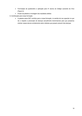    Formulação de questionário e aplicação para 41 alunos do Colégio Leonardo da Vinci
            (Figura 4).
           Ensaio da palestra e montagem dos resultados obtidos
6. Contribuição para nossa formação:
           A palestra sobre DST contribui para a nossa formação, no sentido de nos capacitar no que
            diz a respeito a prevenção de doenças sexualmente transmissíveis para que possamos
            orientar nossos alunos corretamente sobre métodos que possam prevenir tais doenças.




                                                                                                  19
 