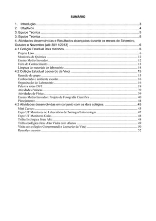 SUMÁRIO

1. Introdução ..................................................................................................................... 3
2. Objetivos ....................................................................................................................... 4
3. Equipe Técnica ................................................................................................................ 5
3. Equipe Técnica ................................................................................................................ 5
4. Atividades desenvolvidas e Resultados alcançados durante os meses de Setembro,
Outubro e Novembro (até 30/11/2012) ................................................................................ 6
4.1 Colégio Estadual Dois Vizinhos ..................................................................................... 6
   Projeto Lixo ................................................................................................................................ 6
   Monitoria de Química ............................................................................................................... 12
   Ensino Médio Inovador ............................................................................................................. 12
   Feira do Conhecimento ............................................................................................................. 13
   Limpeza de materiais do laboratório .......................................................................................... 14
4.2 Colégio Estadual Leonardo da Vinci ............................................................................ 15
   Reunião do grupo ...................................................................................................................... 15
   Conhecendo o ambiente escolar................................................................................................. 16
   Organização do Laboratório ...................................................................................................... 16
   Palestra sobre DST .................................................................................................................... 18
   Atividades Práticas .................................................................................................................... 39
   Atividades de Física .................................................................................................................. 39
   Ensino Médio Inovador: Projeto de Fotografia Científica .......................................................... 40
   Planejamento............................................................................................................................. 44
4.3 Atividades desenvolvidas em conjunto com os dois colégios. ..................................... 45
   Mini Cursos: ............................................................................................................................. 45
   Expo UT Monitores no Laboratório de Zoologia/Entomologia .................................................. 47
   Expo UT Monitores Guias ......................................................................................................... 48
   Trilha Ecológica Jirau Alto........................................................................................................ 48
   Trilha ecológica Jirau Alto Visita com Alunos .......................................................................... 49
   Visita aos colégios Coopermundi e Leonardo da Vinci .............................................................. 50
   Reuniões mensais ...................................................................................................................... 52
 