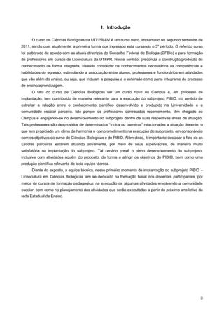 1. Introdução

      O curso de Ciências Biológicas da UTFPR-DV é um curso novo, implantado no segundo semestre de
2011, sendo que, atualmente, a primeira turma que ingressou esta cursando o 3º período. O referido curso
foi elaborado de acordo com as atuais diretrizes do Conselho Federal de Biologia (CFBIo) e para formação
de professores em cursos de Licenciatura da UTFPR. Nesse sentido, preconiza a construção/produção do
conhecimento de forma integrada, visando consolidar os conhecimentos necessários às competências e
habilidades do egresso, estimulando a associação entre alunos, professores e funcionários em atividades
que vão além do ensino, ou seja, que incluam a pesquisa e a extensão como parte integrante do processo
de ensino/aprendizagem.
      O fato do curso de Ciências Biológicas ser um curso novo no Câmpus e, em processo de
implantação, tem contribuído de maneira relevante para a execução do subprojeto PIBID, no sentido de
estreitar a relação entre o conhecimento científico desenvolvido e produzido na Universidade e a
comunidade escolar parceira. Isto porque os professores contratados recentemente, têm chegado ao
Câmpus e engajando-se no desenvolvimento do subprojeto dentro de suas respectivas áreas de atuação.
Tais professores são desprovidos de determinados “vícios ou barreiras” relacionadas a atuação docente, o
que tem propiciado um clima de harmonia e comprometimento na execução do subprojeto, em consonância
com os objetivos do curso de Ciências Biológicas e do PIBID. Além disso, é importante destacar o fato de as
Escolas parceiras estarem atuando ativamente, por meio de seus supervisores, de maneira muito
satisfatória na implantação do subprojeto. Tal cenário prevê o pleno desenvolvimento do subprojeto,
inclusive com atividades aquém do proposto, de forma a atingir os objetivos do PIBID, bem como uma
produção científica relevante de toda equipe técnica.
      Diante do exposto, a equipe técnica, nesse primeiro momento de implantação do subprojeto PIBID –
Licenciatura em Ciências Biológicas tem se dedicado na formação basal dos discentes participantes, por
meios de cursos de formação pedagógica; na execução de algumas atividades envolvendo a comunidade
escolar, bem como no planejamento das atividades que serão executadas a partir do próximo ano letivo da
rede Estadual de Ensino.




                                                                                                         3
 