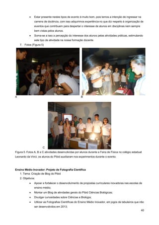    Estar presente nestes tipos de evento é muito bom, pois temos a intenção de ingressar na
                carreira de docência, com isso adquirimos experiência no que diz respeito à organização de
                eventos que contribuem para despertar o interesse de alunos em disciplinas nem sempre
                bem vistas pelos alunos.
               Soma-se a isso a percepção do interesse dos alunos pelas atividades práticas, estimulando
                este tipo de atividade na nossa formação docente.
    7. Fotos (Figura 5)




A                                                      B




                       C
Figura 5. Fotos A, B e C atividades desenvolvidas por alunos durante a Feira de Física no colégio estadual
Leonardo da Vinci, os alunos do Pibid auxiliaram nos experimentos durante o evento.



Ensino Médio Inovador: Projeto de Fotografia Científica
   1. Tema: Criação de Blog do Pibid
    2. Objetivos:
               Apoiar e fortalecer o desenvolvimento de propostas curriculares inovadoras nas escolas de
                ensino médio;
               Montar um Blog de atividades gerais do Pibid Ciências Biológicas;
               Divulgar curiosidades sobre Ciências e Biologia;
               Utilizar as Fotografias Científicas do Ensino Médio Inovador, em jogos de tabuleiros que irão
                ser desenvolvidos em 2013;
                                                                                                          40
 