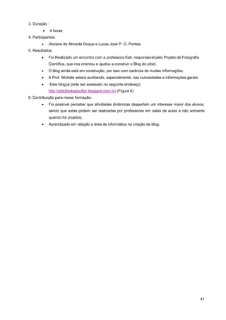 3. Duração :
              4 horas
4. Participantes:
            Aliciane de Almeida Roque e Lucas José P. O. Pontes.
5. Resultados:
            Foi Realizado um encontro com a professora Kali, responsável pelo Projeto de Fotografia
             Científica, que nos orientou e ajudou a construir o Blog do pibid.
            O blog ainda está em construção, por isso com carência de muitas informações.
            A Prof. Michele estará auxiliando, especialmente, nas curiosidades e informações gerais;
              Este blog já pode ser acessado no seguinte endereço:
             http://pibidbiologiautfpr.blogspot.com.br/ (Figura 6)
6. Contribuição para nossa formação:
            Foi possível perceber que atividades dinâmicas despertam um interesse maior dos alunos,
             sendo que estas podem ser realizadas por professores em salas de aulas e não somente
             quando há projetos;
            Aprendizado em relação a área de informática na criação de blog;




                                                                                                        41
 