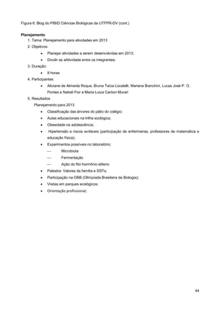 Figura 6: Blog do PIBID Ciências Biológicas da UTFPR-DV (cont.)


Planejamento
   1. Tema: Planejamento para atividades em 2013
   2. Objetivos:
                Planejar atividades a serem desenvolvidas em 2013;
                Dividir as aAtividade entre os integrantes;
   3. Duração:
                8 horas
   4. Participantes:
                Aliciane de Almeida Roque, Bruna Taíza Locatelli, Mariana Bianchini, Lucas José P. O.
                 Pontes e Natieli Fior e Maria Luiza Canton Murari
   5. Resultados
       Planejamento para 2013
                Classificação das árvores do pátio do colégio;
                Aulas educacionais na trilha ecológica;
                Obesidade na adolescência;
                  Hipertensão e riscos evitáveis (participação de enfermeiras, professores de matemática e
                 educação física);
                Experimentos possíveis no laboratório;
                          Microbiota
                          Fermentação
                          Ação do fito hormônio etileno
                Palestra: Valores da família e DSTs;
                Participação na OBB (Olimpíada Brasileira de Biologia);
                Visitas em parques ecológicos;
                Orientação profissional;




                                                                                                         44
 