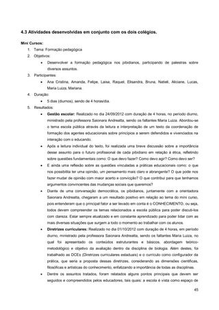 4.3 Atividades desenvolvidas em conjunto com os dois colégios.

Mini Cursos:
   1. Tema: Formação pedagógica
   2. Objetivos:
              Desenvolver a formação pedagógica nos pibidianos, participando de palestras sobre
               diversos assuntos.
   3. Participantes:
              Ana Cristina, Amanda, Felipe, Laisa, Raquel, Elisandra, Bruna, Natieli, Aliciane, Lucas,
               Maria Luiza, Mariana.
   4. Duração:
              5 dias (diurnos), sendo de 4 horas/dia.
   5. Resultados:
              Gestão escolar: Realizado no dia 24/09/2012 com duração de 4 horas, no período diurno,
               ministrado pela professora Saionara Andreatta, sendo os faltantes Maria Luiza. Abordou-se
               o tema escola pública através da leitura e interpretação de um texto da coordenação de
               formação dos agentes educacionais sobre princípios a serem defendidos e vivenciados na
               interação com o educando.
              Após a leitura individual do texto, foi realizada uma breve discussão sobre a importância
               desse assunto para o futuro profissional de cada pibidiano em relação à ética, refletindo
               sobre questões fundamentais como: O que devo fazer? Como devo agir? Como devo ser?
              E ainda uma reflexão sobre as questões vinculadas a práticas educacionais como: o que
               nos possibilita ter uma opinião, um pensamento mais claro e abrangente? O que pode nos
               fazer mudar de opinião com maior acerto e convicção? O que contribui para que tenhamos
               argumentos convincentes das mudanças sociais que queremos?
              Diante de uma conversação democrática, os pibidianos, juntamente com a orientadora
               Saionara Andreatta, chegaram a um resultado positivo em relação ao tema do míni curso,
               pois entenderam que o principal fator a ser levado em conta é o CONHECIMENTO, ou seja,
               todos devem compreender os temas relacionados a escola pública para poder discuti-los
               com clareza. Estar sempre atualizado e em constante aprendizado para poder lidar com as
               mais diversas situações que surgem a todo o momento ao trabalhar com os alunos.
              Diretrizes curriculares: Realizado no dia 01/10/2012 com duração de 4 horas, em período
               diurno, ministrado pela professora Saionara Andreatta, sendo os faltantes Maria Luiza, no
               qual foi apresentado os conteúdos estruturantes e básicos, abordagem teórico-
               metodológico e objetivo da avaliação dentro da disciplina de biologia. Além destes, foi
               trabalhado as DCEs (Diretrizes curriculares estaduais) e o currículo como configurador da
               prática, que seria a proposta dessas diretrizes, considerando as dimensões cientificas,
               filosóficas e artísticas do conhecimento, enfatizando a importância de todas as disciplinas.
              Dentre os assuntos tratados, foram relatados alguns pontos principais que devem ser
               seguidos e compreendidos pelos educadores, tais quais: a escola é vista como espaço de

                                                                                                          45
 