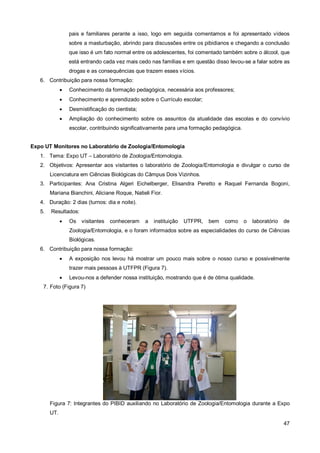 pais e familiares perante a isso, logo em seguida comentamos e foi apresentado vídeos
                  sobre a masturbação, abrindo para discussões entre os pibidianos e chegando a conclusão
                  que isso é um fato normal entre os adolescentes, foi comentado também sobre o álcool, que
                  está entrando cada vez mais cedo nas famílias e em questão disso levou-se a falar sobre as
                  drogas e as consequências que trazem esses vícios.
   6. Contribuição para nossa formação:
                 Conhecimento da formação pedagógica, necessária aos professores;
                 Conhecimento e aprendizado sobre o Currículo escolar;
                 Desmistificação do cientista;
                 Ampliação do conhecimento sobre os assuntos da atualidade das escolas e do convívio
                  escolar, contribuindo significativamente para uma formação pedagógica.


Expo UT Monitores no Laboratório de Zoologia/Entomologia
   1. Tema: Expo UT – Laboratório de Zoologia/Entomologia.
   2. Objetivos: Apresentar aos visitantes o laboratório de Zoologia/Entomologia e divulgar o curso de
        Licenciatura em Ciências Biológicas do Câmpus Dois Vizinhos.
   3. Participantes: Ana Cristina Algeri Eichelberger, Elisandra Peretto e Raquel Fernanda Bogoni,
        Mariana Bianchini, Aliciane Roque, Natieli Fior.
   4. Duração: 2 dias (turnos: dia e noite).
   5.   Resultados:
                 Os visitantes    conheceram     a   instituição   UTFPR,   bem   como    o   laboratório   de
                  Zoologia/Entomologia, e o foram informados sobre as especialidades do curso de Ciências
                  Biológicas.
   6. Contribuição para nossa formação:
                 A exposição nos levou há mostrar um pouco mais sobre o nosso curso e possivelmente
                  trazer mais pessoas à UTFPR (Figura 7).
                 Levou-nos a defender nossa instituição, mostrando que é de ótima qualidade.
    7. Foto (Figura 7)




        Figura 7: Integrantes do PIBID auxiliando no Laboratório de Zoologia/Entomologia durante a Expo
        UT.
                                                                                                             47
 