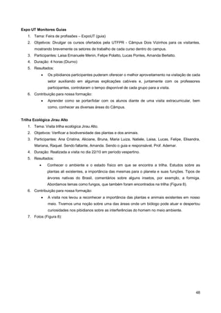 Expo UT Monitores Guias
   1. Tema: Feira de profissões – ExpoUT (guia)
   2. Objetivos: Divulgar os cursos ofertados pela UTFPR - Câmpus Dois Vizinhos para os visitantes,
       mostrando brevemente os setores de trabalho de cada curso dentro do campus.
   3. Participantes: Laisa Emanuele Menin, Felipe Polatto, Lucas Pontes, Amanda Berlatto.
   4. Duração: 4 horas (Diurno)
   5. Resultados:
              Os pibidianos participantes puderam oferecer o melhor aproveitamento na visitação de cada
               setor auxiliando em algumas explicações cabíveis e, juntamente com os professores
               participantes, controlaram o tempo disponível de cada grupo para a visita.
   6. Contribuição para nossa formação:
              Aprender como se portar/lidar com os alunos diante de uma visita extracurricular, bem
               como, conhecer as diversas áreas do Câmpus.


Trilha Ecológica Jirau Alto
   1. Tema: Visita trilha ecológica Jirau Alto.
   2. Objetivos: Verificar a biodiversidade das plantas e dos animais.
   3. Participantes: Ana Cristina, Aliciane, Bruna, Maria Luiza, Natiele, Laisa, Lucas, Felipe, Elisandra,
       Mariana, Raquel. Sendo faltante, Amanda. Sendo o guia e responsável, Prof. Ademar.
   4. Duração: Realizada a visita no dia 22/10 em período vespertino.
   5. Resultados:
              Conhecer o ambiente e o estado físico em que se encontra a trilha. Estudos sobre as
               plantas ali existentes, a importância das mesmas para o planeta e suas funções. Tipos de
               árvores nativas do Brasil, comentários sobre alguns insetos, por exemplo, a formiga.
               Abordamos temas como fungos, que também foram encontrados na trilha (Figura 8).
   6. Contribuição para nossa formação:
              A visita nos levou a reconhecer a importância das plantas e animais existentes em nosso
               meio. Tivemos uma noção sobre uma das áreas onde um biólogo pode atuar e despertou
               curiosidades nos pibidianos sobre as interferências do homem no meio ambiente.
   7. Fotos (Figura 8):




                                                                                                       48
 
