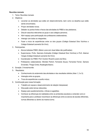 Reuniões mensais
   1. Tema: Reuniões mensais
   2. Objetivos:
              Levantar as atividades que estão em desenvolvimento, bem como os desafios que estão
               sendo encontrados;
              Propor atividades novas;
              Debater os pontos fortes e fracos das atividades do PIBID e dos pibidianos;
              Discutir assuntos relevantes ao grupo e aos colégios parceiros;
              Abrir espaço para participação dos professores colaboradores;
              Interagir com todos os integrantes;
              Fazer a troca de experiências entre os dois grupos (Colégio Estadual Dois Vizinhos e
               Colégio Estadual Leonardo Da Vinci).
   3. Participantes:
              Alunos bolsistas PIBID; (Maria Luiza com duas faltas não justificadas);
              Supervisores: Profa. Saionara Andreatta (Colégio Estadual Dois Vizinhos) e Prof. Ademar
               Vargas (Colégio Estadual Leonardo Da Vinci);
              Coordenador do PIBID: Prof. Everton Ricardi Lozano da Silva;
              Professores colaboradores: Michele Potrich; Fernando Souza; Fernanda Ferrari, Samara
               Ernandes; Thiago Cintra; Rosângela Boeno;
   4. Duração: 3 horas/reunião
   5.   Resultados:
              Conhecimento do andamento das atividades e dos resultados obtidos (Atas 1, 2 e 3);
              Interação entre os grupos;
              Troca de experiências e auxílio mútuo;
   6. Contribuição para nossa formação:
              Trabalho em equipe e desenvolvimento de relação interpessoal;
              Discussão sobre temas relevantes;
              Espaço para questionamentos, críticas e sugestões;
              Conhecer as diferenças de realidades entre os ambientes escolares e entender como é
               importante para o professor reconhecer as diferenças entre os alunos de escolas diferentes,
               turmas diferentes ou dentro da mesma turma.




                                                                                                       52
 