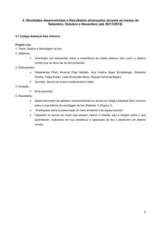 4. Atividades desenvolvidas e Resultados alcançados durante os meses de
                       Setembro, Outubro e Novembro (até 30/11/2012)


4.1 Colégio Estadual Dois Vizinhos


Projeto Lixo
1. Tema: Destino e Reciclagem do lixo
2. Objetivos:
                 Orientação aos estudantes sobre a importância da coleta seletiva, bem como o destino
                  correto que se deve dar ao lixo produzido.
3. Participantes:
                 Palestrantes Pibid: Amanda Frigo Berlatto, Ana Cristina Algeri Eichelberger, Elisandra
                  Peretto, Felipe Polato, Laisa Emanuele Menin, Raquel Fernanda Bogoni.
                 Ouvintes: Alunos do ensino fundamental e médio.
4. Duração:
                 Duas semanas
5. Resultados:
                 Desenvolvimento de palestra, conscientizando os alunos do colégio Estadual Dois Vizinhos
                  sobre a importância da reciclagem do lixo (Palestra 1) (Figura 1).
                   Orientações sobre a preservação do meio ambiente e do espaço escolar.
                 Capacitar os alunos de modo que possam intervir e orientar pais e amigos sobre o que
                  aprenderam, realizando em sua residência a separação do lixo e dando-lhe um destino
                  correto.




                                                                                                        6
 