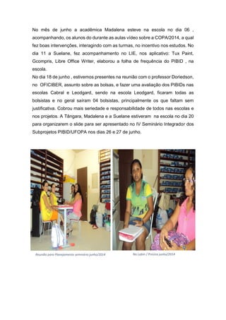 No mês de junho a acadêmica Madalena esteve na escola no dia 06 ,
acompanhando, os alunos do durante as aulas vídeo sobre a COPA/2014, a qual
fez boas intervenções, interagindo com as turmas, no incentivo nos estudos. No
dia 11 a Suelane, fez acompanhamento no LIE, nos aplicativo: Tux Paint,
Gcompris, Libre Office Writer, elaborou a folha de frequência do PIBID , na
escola.
No dia 18 de junho , estivemos presentes na reunião com o professor Doriedson,
no OFICIBER, assunto sobre as bolsas, e fazer uma avaliação dos PIBIDs nas
escolas Cabral e Leodgard, sendo na escola Leodgard, ficaram todas as
bolsistas e no geral saíram 04 bolsistas, principalmente os que faltam sem
justificativa. Cobrou mais seriedade e responsabilidade de todos nas escolas e
nos projetos. A Tângara, Madalena e a Suelane estiveram na escola no dia 20
para organizarem o slide para ser apresentado no IV Seminário Integrador dos
Subprojetos PIBID/UFOPA nos dias 26 e 27 de junho.
Reunião para Planejamento seminário junho/2014 No Labin / ProUca junho/2014
 