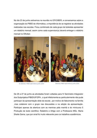 No dia 23 de junho estivemos na reunião no OFICIBER, e conversamos sobre a
organização do PIBID de informática, a importância de se registrar as atividades
realizadas nas escolas. Ficou combinado de cada grupo de bolsistas apresentar
um relatório mensal, assim como cada supervisor(a) deverá entregar o relatório
mensal no Oficiber.
De 26 a 27 de junho as atividades foram voltadas para IV Seminário Integrador
dos Subprojetos PIBID/UFOPA , o qual infelizmente eu particularmente não pude
participar da apresentação slide da escola , por motivo de falecimento na família
,mas colaborei com o grupo nas discussões e na edição da apresentação.
Participei apenas da abertura com as meninas pela manhã e do minicurso 5
Produção de texto cientifico: Relatório e Artigo com a Professora MSc. Maria
Sheila Gama, que por sinal foi muito relevante para os trabalhos acadêmicos.
No Oficiber/ PIBID informática junho-2014 Bolsistas PIBID Informática/ junho-2014
 