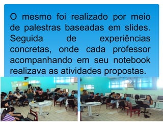 O mesmo foi realizado por meio
de palestras baseadas em slides.
Seguida       de       experiências
concretas, onde cada professor
acompanhando em seu notebook
realizava as atividades propostas.
 