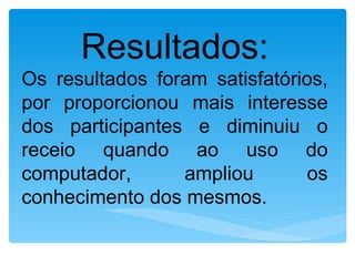 Resultados:
Os resultados foram satisfatórios,
por proporcionou mais interesse
dos participantes e diminuiu o
receio quando ao uso do
computador,      ampliou       os
conhecimento dos mesmos.
 