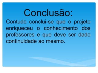 Conclusão:
Contudo conclui-se que o projeto
enriqueceu o conhecimento dos
professores e que deve ser dado
continuidade ao mesmo.
 