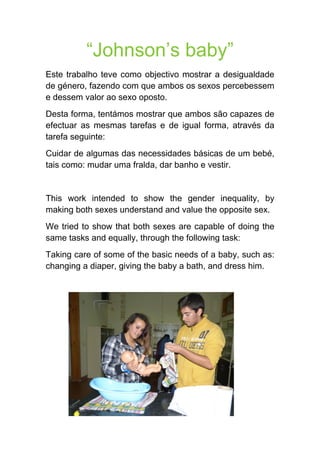“Johnson’s baby” 
Este trabalho teve como objectivo mostrar a desigualdade de género, fazendo com que ambos os sexos percebessem e dessem valor ao sexo oposto. 
Desta forma, tentámos mostrar que ambos são capazes de efectuar as mesmas tarefas e de igual forma, através da tarefa seguinte: 
Cuidar de algumas das necessidades básicas de um bebé, tais como: mudar uma fralda, dar banho e vestir. 
This work intended to show the gender inequality, by making both sexes understand and value the opposite sex. 
We tried to show that both sexes are capable of doing the same tasks and equally, through the following task: 
Taking care of some of the basic needs of a baby, such as: changing a diaper, giving the baby a bath, and dress him.  