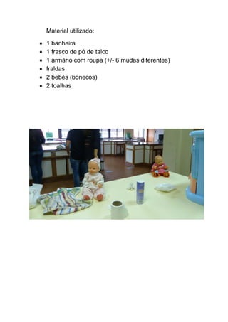 Material utilizado: 
• 
1 banheira 
• 
1 frasco de pó de talco 
• 
1 armário com roupa (+/- 6 mudas diferentes) 
• 
fraldas 
• 
2 bebés (bonecos) 
• 
2 toalhas 
 