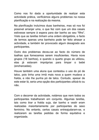 Como nos foi dada a oportunidade de realizar esta actividade prática, verificámos alguns problemas na nossa planificação e na realização da mesma. 
Na planificação incluímos duas banheiras, mas só nos foi possível arranjar uma, o que fez com que um dos casais estivesse sempre à espera para dar banho ao seu “filho”. Visto que as tarefas tinham uma ordem obrigatória, o facto de termos apenas uma banheira pode ter feito atrasar a actividade, e também ter provocado algum desagrado aos participantes. 
Outro dos problemas deveu-se ao facto do número de toalhas que fornecemos serem insuficientes. Havia nove grupos (18 banhos), e quando o quarto grupo as utilizou, elas já estavam impróprias para limpar o bebé (encharcadas). 
Houve também uma aluna que contestou o uso do pó de talco, pois tinha uma irmã mais nova a quem mudava a fralda, e não lhe punha pó de talco. Contudo, apesar de este estar lá, seria uma opção dos participantes utilizá-lo ou não. 
Com o decorrer da actividade, notámos que nem todos os participantes trabalharam em conjunto. Algumas tarefas, tais como tirar a fralda suja, dar banho e vestir eram realizadas maioritariamente por participantes do sexo feminino. No entanto, certos casais entreajudaram-se, e realizaram as tarefas pedidas de forma equitativa e organizada.  