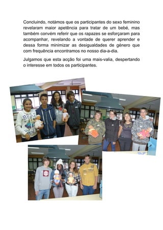 Concluindo, notámos que os participantes do sexo feminino revelaram maior apetência para tratar de um bebé, mas também convém referir que os rapazes se esforçaram para acompanhar, revelando a vontade de querer aprender e dessa forma minimizar as desigualdades de género que com frequência encontramos no nosso dia-a-dia. 
Julgamos que esta acção foi uma mais-valia, despertando o interesse em todos os participantes.  