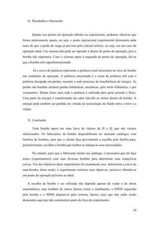 14
4) Resultados e Discussão:
Quanto aos pontos de operação obtidos no experimento, podemos observar que
foram praticamente iguais, ou seja, o ponto operacional experimental demonstra nada
mais do que a perda de carga já prevista pelo cálculo teórico, ou seja, em um caso de
operação ideal. Um sistema não pode ser operado à direita do ponto de operação, pois a
bomba não suportaria. Caso o sistema opere à esquerda do ponto de operação, diz-se
que a bomba está superdimensionada.
Já a curva de potência representa a potência total necessária no eixo da bomba
nas condições de operação. A potência encontrada é a soma da potência útil com a
potência dissipada em perdas, inerente a todo processo de transferência de energia. As
perdas nas bombas incluem perdas hidráulicas, mecânicas, pelo atrito hidráulico, e por
vazamentos. Diante disto, nem toda a potência é utilizada para gerar pressão e fluxo.
Uma parte da energia é transformada em calor (devido ao atrito) dentro da bomba. A
energia pode também ser perdida em virtude da recirculação de fluido entre o rotor e a
voluta.
5) Conclusão:
Toda bomba opera em uma faixa de valores de H e Q, que são valores
relacionados. Os fabricantes de bomba disponibilizam no mercado catálogos com
famílias de bombas, para que o cliente faça previamente a escolha pela família para,
posteriormente, escolher a bomba que melhor se adequa às suas necessidades.
No entanto, para que o fabricante monte seu catálogo, é necessário que ele faça
testes (experimentos) com suas diversas bombas para determinar suas respectivas
curvas. Um dos objetivos deste experimento foi exatamente esse: determinar a curva de
uma bomba, deste modo, o experimento concluiu seus objetivos, inclusive obtendo-se
um ponto de operação próximo ao ideal.
A escolha da bomba a ser utilizada não depende apenas da vazão e da altura
manométrica, mas também de outros fatores como o rendimento, o NPHS requerido
pela bomba e o NPHS disponível pelo sistema, fatores estes que não estão sendo
destacados aqui por não constituírem parte do foco do experimento.
 