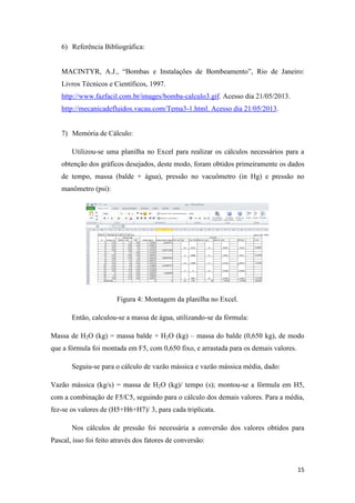 15
6) Referência Bibliográfica:
MACINTYR, A.J., “Bombas e Instalações de Bombeamento”, Rio de Janeiro:
Livros Técnicos e Científicos, 1997.
http://www.fazfacil.com.br/images/bomba-calculo3.gif. Acesso dia 21/05/2013.
http://mecanicadefluidos.vacau.com/Tema3-1.html. Acesso dia 21/05/2013.
7) Memória de Cálculo:
Utilizou-se uma planilha no Excel para realizar os cálculos necessários para a
obtenção dos gráficos desejados, deste modo, foram obtidos primeiramente os dados
de tempo, massa (balde + água), pressão no vacuômetro (in Hg) e pressão no
manômetro (psi):
Figura 4: Montagem da planilha no Excel.
Então, calculou-se a massa de água, utilizando-se da fórmula:
Massa de H2O (kg) = massa balde + H2O (kg) – massa do balde (0,650 kg), de modo
que a fórmula foi montada em F5, com 0,650 fixo, e arrastada para os demais valores.
Seguiu-se para o cálculo de vazão mássica e vazão mássica média, dado:
Vazão mássica (kg/s) = massa de H2O (kg)/ tempo (s); montou-se a fórmula em H5,
com a combinação de F5/C5, seguindo para o cálculo dos demais valores. Para a média,
fez-se os valores de (H5+H6+H7)/ 3, para cada triplicata.
Nos cálculos de pressão foi necessária a conversão dos valores obtidos para
Pascal, isso foi feito através dos fatores de conversão:
 