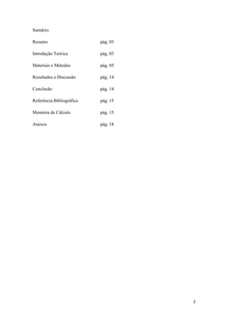 2
Sumário:
Resumo pág. 03
Introdução Teórica pág. 03
Materiais e Métodos pág. 05
Resultados e Discussão pág. 14
Conclusão pág. 14
Referência Bibliográfica pág. 15
Memória de Cálculo pág. 15
Anexos pág. 18
 