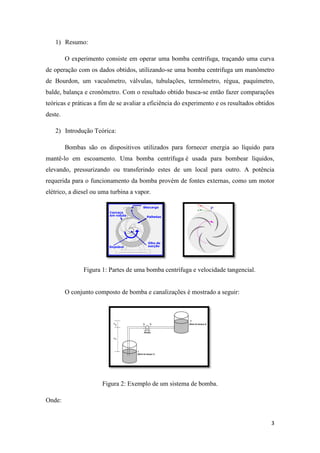 3
1) Resumo:
O experimento consiste em operar uma bomba centrifuga, traçando uma curva
de operação com os dados obtidos, utilizando-se uma bomba centrifuga um manômetro
de Bourdon, um vacuômetro, válvulas, tubulações, termômetro, régua, paquímetro,
balde, balança e cronômetro. Com o resultado obtido busca-se então fazer comparações
teóricas e práticas a fim de se avaliar a eficiência do experimento e os resultados obtidos
deste.
2) Introdução Teórica:
Bombas são os dispositivos utilizados para fornecer energia ao líquido para
mantê-lo em escoamento. Uma bomba centrífuga é usada para bombear líquidos,
elevando, pressurizando ou transferindo estes de um local para outro. A potência
requerida para o funcionamento da bomba provém de fontes externas, como um motor
elétrico, a diesel ou uma turbina a vapor.
Figura 1: Partes de uma bomba centrífuga e velocidade tangencial.
O conjunto composto de bomba e canalizações é mostrado a seguir:
Figura 2: Exemplo de um sistema de bomba.
Onde:
 