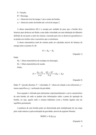 4
S = Sucção,
D = Descarga,
z1 = Altura do nível do tanque 1 até o centro da bomba,
z2 = Altura do centro da bomba até o nível do tanque 2.
A altura manométrica (H) é a energia por unidade de peso que a bomba deve
fornecer para deslocar um fluido a uma dada velocidade em uma tubulação de diâmetro
definido de um ponto a outro do sistema, vencendo para isto os desníveis geométricos e
as perdas nos trechos retos e acessórios que o constituem.
A altura manométrica total do sistema pode ser calculada através do balanço de
energia entre os pontos S e R:
(Equação 1)
Onde:
HR = Altura manométrica do recalque (ou descarga),
HS = Altura manométrica de sucção.
Então,
(Equação 2)
Dado: P = pressão absoluta, V = velocidade, Z = altura em relação a um referencial, ρ =
massa específica e g = aceleração da gravidade.
Essa equação é utilizada para determinar experimentalmente a curva característica
de uma bomba, de onde se podem tirar informações sobre o ponto de operação da
bomba, ou seja, aquele onde o sistema hidráulico (com a bomba ligada) está em
equilíbrio permanente.
A potência de uma bomba pode ser determinada pela multiplicação de sua carga
pela vazão mássica e pela aceleração da gravidade, através da seguinte fórmula:
ρ
(Equação 3)
 