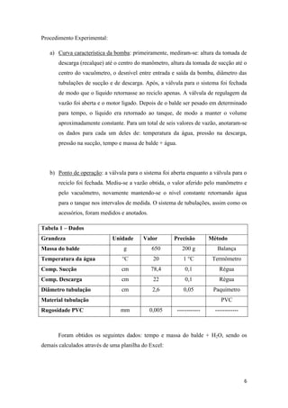 6
Procedimento Experimental:
a) Curva característica da bomba: primeiramente, mediram-se: altura da tomada de
descarga (recalque) até o centro do manômetro, altura da tomada de sucção até o
centro do vacuômetro, o desnível entre entrada e saída da bomba, diâmetro das
tubulações de sucção e de descarga. Após, a válvula para o sistema foi fechada
de modo que o líquido retornasse ao reciclo apenas. A válvula de regulagem da
vazão foi aberta e o motor ligado. Depois de o balde ser pesado em determinado
para tempo, o líquido era retornado ao tanque, de modo a manter o volume
aproximadamente constante. Para um total de seis valores de vazão, anotaram-se
os dados para cada um deles de: temperatura da água, pressão na descarga,
pressão na sucção, tempo e massa de balde + água.
b) Ponto de operação: a válvula para o sistema foi aberta enquanto a válvula para o
reciclo foi fechada. Mediu-se a vazão obtida, o valor aferido pelo manômetro e
pelo vacuômetro, novamente mantendo-se o nível constante retornando água
para o tanque nos intervalos de medida. O sistema de tubulações, assim como os
acessórios, foram medidos e anotados.
Tabela 1 – Dados
Grandeza Unidade Valor Precisão Método
Massa do balde g 650 200 g Balança
Temperatura da água °C 20 1 °C Termômetro
Comp. Sucção cm 78,4 0,1 Régua
Comp. Descarga cm 22 0,1 Régua
Diâmetro tubulação cm 2,6 0,05 Paquímetro
Material tubulação PVC
Rugosidade PVC mm 0,005 ------------ ------------
Foram obtidos os seguintes dados: tempo e massa do balde + H2O, sendo os
demais calculados através de uma planilha do Excel:
 