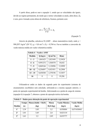 8
A partir disso, pode-se usar a equação 1, sendo que as velocidades são iguais,
devido ao regime permanente, de modo que o termo velocidade se anula, além disso, ZR
é zero, pois é tomado como altura de referência, ficamos, portanto com:
(Equação 7)
Através da planilha, calcula-se H (AMT – altura manométrica total), onde ρ =
998,2071 kg/m3
(20 °C), g = 9,8 m/s2
e ZS = 0,784 m. Faz-se também a conversão da
vazão mássica média em vazão volumétrica média:
Tabela 4 – Vazão e AMT
Medida Q (kg/s) Q (m3
/h) H(m)
1 – 3 1,061625 3,821849 12,9428
4 – 6 0,991272 3,568578 10,652
7 – 9 0,869166 3,128996 13,9999
10 – 12 0,256097 0,921951 16,2904
13 – 15 0,658388 2,370196 15,5857
16 0 0 19,286
Utilizando-se então os dados da segunda parte do experimento (sistema de
encanamentos escolhidos) será calculado, utilizando-se a mesma equação anterior, o
ponto de operação experimental da bomba. Adicionando-se a perda de carga do sistema
(equação 6) à equação 7, obtemos o ponto de operação teórico da bomba:
Tabela 5 – Dados para obtenção do ponto de operação experimental
Medida
Tempo
(s)
Massa (balde + H2O)
(kg)
Massa
H2O (kg)
Vazão Mássica
(kg/s)
Vazão Média
(kg/s)
1’ 3,34 3,85 3,2 0,958084 0,871658443
2’ 3,41 3,45 2,8 0,821114
3’ 3,41 3,5 2,85 0,835777
 