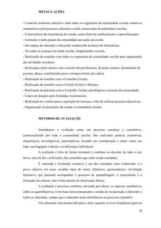 METAS E AÇÕES


- Construir ambiente educativo onde todos os segmentos da comunidade escolar sintam-se
responsáveis pelo processo educativo e pela conservação do patrimônio escolar;
- Conscientizar da importância do estudo, como fonte de conhecimento e apta-afirmação;
- Estimular a participação da comunidade nas ações da escola;
- Ser espaço de interação e discussão conduzindo na busca de alternativas;
- Ter todas as crianças em idade escolar, freqüentando a escola;
- Realização de reuniões com todos os segmentos da comunidade escolar para organização
das atividades escolares;
- Realização, pelos alunos com o auxílio dos professores, de peças teatrais, declamação de
poemas, dança; contribuindo para o enriquecimento da cultura.
- Realização de reuniões com o Conselho Escolar;
- Realização de reuniões com o Circulo de Pais e Mestres;
- Realização de palestras com o Conselho Tutelar, psicológicos e pessoas da comunidade;
- Coleta de doações para Entidades Assistenciais.
- Realização de eventos para a aquisição de recursos, a fim de realizar passeios educativos;
- Organização de prestações de contas à comunidade escolar.


            METODOS DE AVALIAÇÃO


            Entendemos a avaliação como um processo contínuo e cumulativo,
contextualizado por toda a comunidade escolar. São realizadas práticas avaliativas,
diagnósticas, investigativas, participativas, levando em consideração o aluno como um
todo, sua bagagem cultural e as diferenças individuais.
            A avaliação é feita de forma constante e contínua no decorrer de todo o ano
letivo, através das verificações dos conteúdos que estão sendo estudados.
            É realizada a Avaliação somativa e um dos exemplos mais conhecidos é a
prova objetiva (os mais variados tipos de testes, relatórios, questionários). (Avaliação
formativa, que pretende acompanhar o processo de aprendizagem, o crescimento e a
formação dos alunos; esta é feita através de observação diária).
            A avaliação é processo continuo, devendo prevalecer os aspectos qualitativos
sobre os quantificativos. Com base neste pensamento o estudo de recuperação é oferecido a
todos os educando, sempre que o educador notar deficiências no processo é paralelo.
            Um educando será promovido para a série seguinte se tiver freqüência igual ou

                                                                                          10
 