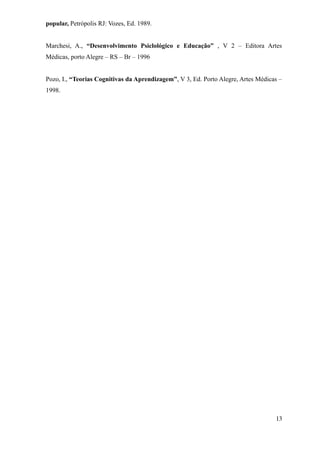 popular, Petrópolis RJ: Vozes, Ed. 1989.


Marchesi, A., “Desenvolvimento Psiclológico e Educação” , V 2 – Editora Artes
Médicas, porto Alegre – RS – Br – 1996


Pozo, I., “Teorias Cognitivas da Aprendizagem”, V 3, Ed. Porto Alegre, Artes Médicas –
1998.




                                                                                   13
 