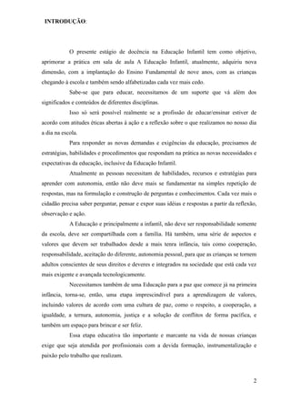 INTRODUÇÃO:




            O presente estágio de docência na Educação Infantil tem como objetivo,
aprimorar a prática em sala de aula A Educação Infantil, atualmente, adquiriu nova
dimensão, com a implantação do Ensino Fundamental de nove anos, com as crianças
chegando à escola e também sendo alfabetizadas cada vez mais cedo.
            Sabe-se que para educar, necessitamos de um suporte que vá além dos
significados e conteúdos de diferentes disciplinas.
            Isso só será possível realmente se a profissão de educar/ensinar estiver de
acordo com atitudes éticas abertas à ação e a reflexão sobre o que realizamos no nosso dia
a dia na escola.
            Para responder as novas demandas e exigências da educação, precisamos de
estratégias, habilidades e procedimentos que respondam na prática as novas necessidades e
expectativas da educação, inclusive da Educação Infantil.
            Atualmente as pessoas necessitam de habilidades, recursos e estratégias para
aprender com autonomia, então não deve mais se fundamentar na simples repetição de
respostas, mas na formulação e construção de perguntas e conhecimentos. Cada vez mais o
cidadão precisa saber perguntar, pensar e expor suas idéias e respostas a partir da reflexão,
observação e ação.
            A Educação e principalmente a infantil, não deve ser responsabilidade somente
da escola, deve ser compartilhada com a família. Há também, uma série de aspectos e
valores que devem ser trabalhados desde a mais tenra infância, tais como cooperação,
responsabilidade, aceitação do diferente, autonomia pessoal, para que as crianças se tornem
adultos conscientes de seus direitos e deveres e integrados na sociedade que está cada vez
mais exigente e avançada tecnologicamente.
            Necessitamos também de uma Educação para a paz que comece já na primeira
infância, torna-se, então, uma etapa imprescindível para a aprendizagem de valores,
incluindo valores de acordo com uma cultura de paz, como o respeito, a cooperação, a
igualdade, a ternura, autonomia, justiça e a solução de conflitos de forma pacífica, e
também um espaço para brincar e ser feliz.
            Essa etapa educativa tão importante e marcante na vida de nossas crianças
exige que seja atendida por profissionais com a devida formação, instrumentalização e
paixão pelo trabalho que realizam.



                                                                                           2
 
