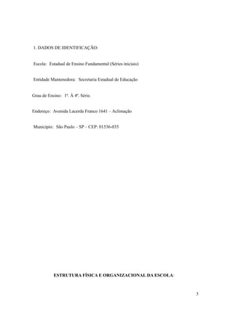 1. DADOS DE IDENTIFICAÇÃO:


Escola: Estadual de Ensino Fundamental (Séries iniciais)


Entidade Mantenedora: Secretaria Estadual de Educação


Grau de Ensino: 1ª. À 4ª. Série.


Endereço: Avenida Lacerda Franco 1641 – Aclimação


Município: São Paulo – SP – CEP: 01536-035




           ESTRUTURA FÍSICA E ORGANIZACIONAL DA ESCOLA:



                                                           3
 