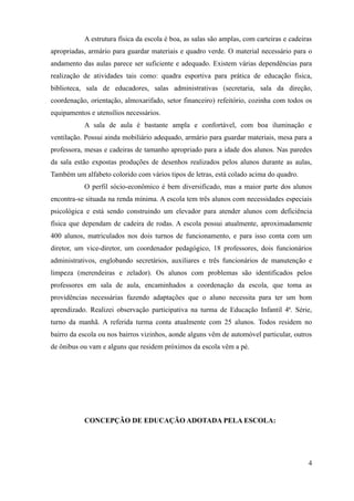 A estrutura física da escola é boa, as salas são amplas, com carteiras e cadeiras
apropriadas, armário para guardar materiais e quadro verde. O material necessário para o
andamento das aulas parece ser suficiente e adequado. Existem várias dependências para
realização de atividades tais como: quadra esportiva para prática de educação física,
biblioteca, sala de educadores, salas administrativas (secretaria, sala da direção,
coordenação, orientação, almoxarifado, setor financeiro) refeitório, cozinha com todos os
equipamentos e utensílios necessários.
           A sala de aula é bastante ampla e confortável, com boa iluminação e
ventilação. Possui ainda mobiliário adequado, armário para guardar materiais, mesa para a
professora, mesas e cadeiras de tamanho apropriado para a idade dos alunos. Nas paredes
da sala estão expostas produções de desenhos realizados pelos alunos durante as aulas,
Também um alfabeto colorido com vários tipos de letras, está colado acima do quadro.
           O perfil sócio-econômico é bem diversificado, mas a maior parte dos alunos
encontra-se situada na renda mínima. A escola tem três alunos com necessidades especiais
psicológica e está sendo construindo um elevador para atender alunos com deficiência
física que dependam de cadeira de rodas. A escola possui atualmente, aproximadamente
400 alunos, matriculados nos dois turnos de funcionamento, e para isso conta com um
diretor, um vice-diretor, um coordenador pedagógico, 18 professores, dois funcionários
administrativos, englobando secretários, auxiliares e três funcionários de manutenção e
limpeza (merendeiras e zelador). Os alunos com problemas são identificados pelos
professores em sala de aula, encaminhados a coordenação da escola, que toma as
providências necessárias fazendo adaptações que o aluno necessita para ter um bom
aprendizado. Realizei observação participativa na turma de Educação Infantil 4ª. Série,
turno da manhã. A referida turma conta atualmente com 25 alunos. Todos residem no
bairro da escola ou nos bairros vizinhos, aonde alguns vêm de automóvel particular, outros
de ônibus ou vam e alguns que residem próximos da escola vêm a pé.




           CONCEPÇÃO DE EDUCAÇÃO ADOTADA PELA ESCOLA:




                                                                                          4
 