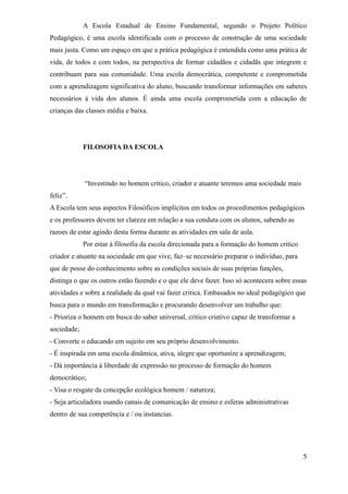 A Escola Estadual de Ensino Fundamental, segundo o Projeto Político
Pedagógico, é uma escola identificada com o processo de construção de uma sociedade
mais justa. Como um espaço em que a prática pedagógica é entendida como uma prática de
vida, de todos e com todos, na perspectiva de formar cidadãos e cidadãs que integrem e
contribuam para sua comunidade. Uma escola democrática, competente e comprometida
com a aprendizagem significativa do aluno, buscando transformar informações em saberes
necessários à vida dos alunos. É ainda uma escola comprometida com a educação de
crianças das classes média e baixa.




             FILOSOFIA DA ESCOLA




             “Investindo no homem critico, criador e atuante teremos uma sociedade mais
feliz”.
A Escola tem seus aspectos Filosóficos implícitos em todos os procedimentos pedagógicos
e os professores devem ter clareza em relação a sua conduta com os alunos, sabendo as
razoes de estar agindo desta forma durante as atividades em sala de aula.
             Por estar à filosofia da escola direcionada para a formação do homem critico
criador e atuante na sociedade em que vive, faz–se necessário preparar o individuo, para
que de posse do conhecimento sobre as condições sociais de suas próprias funções,
distinga o que os outros estão fazendo e o que ele deve fazer. Isso só acontecera sobre essas
atividades e sobre a realidade da qual vai fazer critica. Embasados no ideal pedagógico que
busca para o mundo em transformação e procurando desenvolver um trabalho que:
- Prioriza o homem em busca do saber universal, critico criativo capaz de transformar a
sociedade;
- Converte o educando em sujeito em seu próprio desenvolvimento.
- É inspirada em uma escola dinâmica, ativa, alegre que oportunize a aprendizagem;
- Dá importância á liberdade de expressão no processo de formação do homem
democrático;
- Visa o resgate da concepção ecológica homem / natureza;
- Seja articuladora usando canais de comunicação de ensino e esferas administrativas
dentro de sua competência e / ou instancias.




                                                                                            5
 