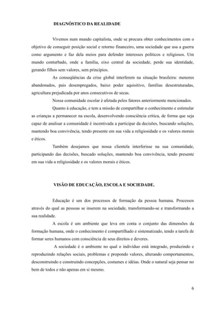 DIAGNÓSTICO DA REALIDADE


            Vivemos num mundo capitalista, onde se procura obter conhecimentos com o
objetivo de conseguir posição social e retorno financeiro, uma sociedade que usa a guerra
como argumento e faz dela meios para defender interesses políticos e religiosos. Um
mundo conturbado, onde a família, eixo central da sociedade, perde sua identidade,
gerando filhos sem valores, sem princípios.
            As conseqüências da crise global interferem na situação brasileira: menores
abandonados, pais desempregados, baixo poder aquisitivo, famílias desestruturadas,
agricultura prejudicada por anos consecutivos de secas.
            Nossa comunidade escolar é afetada pelos fatores anteriormente mencionados.
            Quanto à educação, e tem a missão de compartilhar o conhecimento e estimular
as crianças a permanecer na escola, desenvolvendo consciência crítica, de forma que seja
capaz de analisar a comunidade é incentivada a participar da decisões, buscando soluções,
mantendo boa convivência, tendo presente em sua vida a religiosidade e os valores morais
e éticos.
            Também desejamos que nossa clientela interferisse na sua comunidade,
participando das decisões, buscado soluções, mantendo boa convivência, tendo presente
em sua vida a religiosidade e os valores morais e éticos.




            VISÃO DE EDUCAÇÃO, ESCOLA E SOCIEDADE.


            Educação é um dos processos de formação da pessoa humana. Processos
através do qual as pessoas se inserem na sociedade, transformando-se e transformando a
sua realidade.
            A escola é um ambiente que leva em conta o conjunto das dimensões da
formação humana, onde o conhecimento é compartilhado e sistematizado, tendo a tarefa de
formar seres humanos com consciência de seus direitos e deveres.
            A sociedade é o ambiente no qual o indivíduo está integrado, produzindo e
reproduzindo relações sociais, problemas e propondo valores, alterando comportamentos,
desconstruindo e construindo concepções, costumes e idéias. Onde o natural seja pensar no
bem de todos e não apenas em si mesmo.



                                                                                       6
 