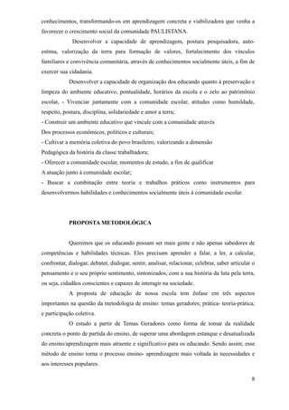 conhecimentos, transformando-os em aprendizagem concreta e viabilizadora que venha a
favorecer o crescimento social da comunidade PAULISTANA.
              Desenvolver a capacidade de aprendizagem, postura pesquisadora, auto-
estima, valorização da terra para formação de valores, fortalecimento dos vínculos
familiares e convivência comunitária, através de conhecimentos socialmente úteis, a fim de
exercer sua cidadania.
            Desenvolver a capacidade de organização dos educando quanto à preservação e
limpeza do ambiente educativo, pontualidade, horários da escola e o zelo ao patrimônio
escolar, - Vivenciar juntamente com a comunidade escolar, atitudes como humildade,
respeito, postura, disciplina, solidariedade e amor a terra;
- Construir um ambiente educativo que vincule com a comunidade através
Dos processos econômicos, políticos e culturais;
- Cultivar a memória coletiva do povo brasileiro, valorizando a dimensão
Pedagógica da história da classe trabalhadora;
- Oferecer a comunidade escolar, momentos de estudo, a fim de qualificar
A atuação junto à comunidade escolar;
- Buscar a combinação entre teoria e trabalhos práticos como instrumentos para
desenvolvermos habilidades e conhecimentos socialmente úteis á comunidade escolar.




            PROPOSTA METODOLÓGICA


            Queremos que os educando possam ser mais gente e não apenas sabedores de
competências e habilidades técnicas. Eles precisam aprender a falar, a ler, a calcular,
confrontar, dialogar, debater, dialogar, sentir, analisar, relacionar, celebrar, saber articular o
pensamento e o seu próprio sentimento, sintonizados, com a sua história da luta pela terra,
ou seja, cidadãos conscientes e capazes de interagir na sociedade.
            A proposta de educação de nossa escola tem ênfase em três aspectos
importantes na questão da metodologia de ensino: temas geradores; prática- teoria-prática;
e participação coletiva.
            O estudo a partir de Temas Geradores como forma de tomar da realidade
concreta o ponto de partida do ensino, de superar uma abordagem estanque e desatualizada
do ensino/aprendizagem mais atraente e significativo para os educando. Sendo assim; esse
método de ensino torna o processo ensino- aprendizagem mais voltada às necessidades e
aos interesses populares.

                                                                                                8
 