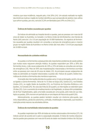 Relatório Global da OMS sobre Prevenção de Quedas na Velhice

mostrou que essa incidência, naquele país, é de 20% (14). Um estudo realizado na região
das Américas (Latina e região do Caribe) identificou que a proporção de adultos mais velhos
que sofrem quedas, por ano, varia de 21,6% em Barbados para 34% no Chile (15.)

Índices de lesões causadas por quedas
Os índices de admissão ao hospital devido a quedas, para as pessoas com mais de 60
anos de idade na Austrália, no Canadá e no Reino Unido da Grã Bretanha e da Irlanda do
Norte (UK) varia de 1.6 a 3.0 por população de 10.000 habitantes. Os registros de ferimentos causados por quedas resultam em consultas a serviços de emergência para o mesmo
grupo na região Oeste da Austrália e no Reino Unido são mais altos: 5.5-8.9 por população
de 10.000 no total.

Necessidade de cuidados médicos
As quedas e os ferimentos subsequentes são importantes problemas de saúde pública
que muitas vezes requerem atenção médica. As quedas respondem por 20% a 30% dos
ferimentos leves, e são causa subjacente de 10% a 15% de todas as consultas aos serviços
de emergência (18). Mais de 50% das hospitalizações relacionadas a ferimentos ocorridas
entre as pessoas com mais de 65 anos de idade (19). As principais causas subjacentes de
todas as admissões ao hospital relacionadas a quedas são: fratura do quadril, lesões traumáticas do cérebro e ferimentos dos membros superiores.
A duração das internações devidas às quedas varia; é mais prolongada, porém, do que
as ligadas a outros ferimentos. Varia de 4 a 15 dias na Suíça (20), Suécia (21), nos Estados
Unidos (22), na região Oeste da Austrália (23), na Província da Columbia Britânica e em
Quebec, no Canadá (24). No caso das fraturas de quadril, as internações se estendem para
20 dias (25). Com o aumento do envelhecimento e da fragilidade, os idosos têm probabilidade de ficar hospitalizados, após uma lesão causada por uma queda, pelo resto de sua vida.
Após as quedas, 20% morrem em período de um ano depois da fratura do quadril (26).
Adicionalmente, as quedas podem também resultar em síndrome pós-queda, que
inclui dependência, perda de autonomia, confusão, imobilização e depressão, que levarão a
restrições ainda maiores nas atividades diárias.
Índices de mortalidade relacionados às quedas
As quedas respondem por 40% de todas as mortes relacionadas a ferimentos (27). Os
índices variam de acordo com o país e a população estudada. O índice de mortes relacionadas às quedas para pessoas com mais de 65 anos de idade nos Estados Unidos é de 36,8 por

10

 