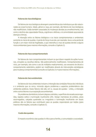 Relatório Global da OMS sobre Prevenção de Quedas na Velhice

Fatores de risco biológicos
Os fatores de risco biológicos abrangem características dos indivíduos que são relacionadas ao corpo humano. Idade, gênero e raça, por exemplo, são fatores de risco biológicos
não modificáveis. Estão também associados às mudanças devidas ao envelhecimento, tais
como o declínio das capacidades físicas, cognitivas e afetivas, e à comorbidade associada às
doenças crônicas.
A interação entre os fatores biológicos e os riscos comportamentais e ambientais
aumenta os riscos de quedas. A perda de força muscular, por exemplo, leva a uma perda de
função e um maior nível de fragilidade, o que intensifica o risco de quedas devido a alguns
riscos ambientais (para maiores informações, consulte o Capítulo 3).

Fatores de risco comportamentais
Os fatores de risco comportamentais incluem os que dizem respeito às ações humanas, emoções ou escolhas diárias. São potencialmente modificáveis. Comportamentos de
risco, por exemplo, tais como o uso de múltiplos medicamentos, uso excessivo de álcool e
comportamento sedentário, podem ser modificados através de intervenções estratégicas
para mudança comportamental (consulte os Capítulos 3 e 4 para maiores informações).

Fatores de risco ambientais
Os fatores de risco ambientais incluem a interação das condições físicas dos indivíduos
e o ambiente que os cerca, incluindo alguns problemas e aspectos problemáticos dos
ambientes públicos. Esses fatores não são, em si, causas de quedas – antes, a interação
entre outros fatores e sua exposição aos ambientais.
Os problemas domésticos incluem degraus estreitos, superfícies de escada escorregadias, tapetes soltos e iluminação insuficiente (29). Design inamistoso de prédios, pisos
escorregadios, calçadas quebradas ou irregulares e iluminação insuficiente em locais
públicos são os fatores que contribuem para as quedas responsáveis por lesões (para
maiores informações, consulte o Capítulo 3).

Custo das quedas
O impacto econômico das quedas é crítico para a família, a comunidade e a sociedade.

14

 
