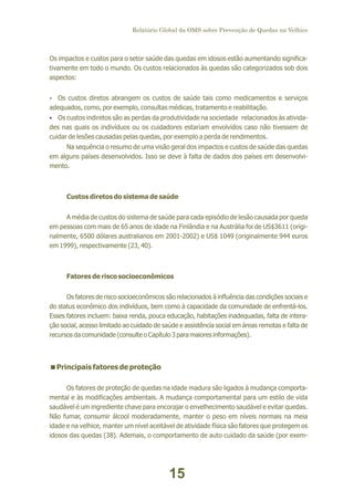 Relatório Global da OMS sobre Prevenção de Quedas na Velhice

Os impactos e custos para o setor saúde das quedas em idosos estão aumentando significativamente em todo o mundo. Os custos relacionados às quedas são categorizados sob dois
aspectos:
Ÿ custos diretos abrangem os custos de saúde tais como medicamentos e serviços
Os

adequados, como, por exemplo, consultas médicas, tratamento e reabilitação.
Ÿ custos indiretos são as perdas da produtividade na sociedade relacionados às atividaOs

des nas quais os indivíduos ou os cuidadores estariam envolvidos caso não tivessem de
cuidar de lesões causadas pelas quedas, por exemplo a perda de rendimentos.
Na sequência o resumo de uma visão geral dos impactos e custos de saúde das quedas
em alguns países desenvolvidos. Isso se deve à falta de dados dos países em desenvolvimento.

Custos diretos do sistema de saúde
A média de custos do sistema de saúde para cada episódio de lesão causada por queda
em pessoas com mais de 65 anos de idade na Finlândia e na Austrália foi de US$3611 (originalmente, 6500 dólares australianos em 2001-2002) e US$ 1049 (originalmente 944 euros
em 1999), respectivamente (23, 40).

Fatores de risco socioeconômicos
Os fatores de risco socioeconômicos são relacionados à influência das condições sociais e
do status econômico dos indivíduos, bem como à capacidade da comunidade de enfrentá-los.
Esses fatores incluem: baixa renda, pouca educação, habitações inadequadas, falta de interação social, acesso limitado ao cuidado de saúde e assistência social em áreas remotas e falta de
recursos da comunidade (consulte o Capítulo 3 para maiores informações).

< fatores de proteção
Principais
Os fatores de proteção de quedas na idade madura são ligados à mudança comportamental e às modificações ambientais. A mudança comportamental para um estilo de vida
saudável é um ingrediente chave para encorajar o envelhecimento saudável e evitar quedas.
Não fumar, consumir álcool moderadamente, manter o peso em níveis normais na meia
idade e na velhice, manter um nível aceitável de atividade física são fatores que protegem os
idosos das quedas (38). Ademais, o comportamento de auto cuidado da saúde (por exem-

15

 
