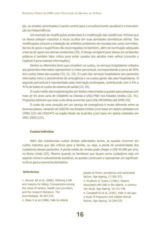 Relatório Global da OMS sobre Prevenção de Quedas na Velhice

plo, as simples caminhadas) é ponto central para o envelhecimento saudável e a manutenção da independência.
Um exemplo de modificações ambientais é a modificação das residências. Previne que
os idosos estejam expostos a riscos ocultos em suas atividades domésticas diárias. Tais
modificações incluem a instalação de artefatos protetores em escadas tais como corrimões,
barras de apoio e superfícies não escorregadias no banheiro, além de iluminação adequada
e barras de apoio nos demais ambientes (39). O design amigável para idosos em ambientes
públicos é também fator crítico para evitar quedas dos adultos mais velhos (consulte o
Capítulo 5 para maiores informações).
Dentre os diferentes itens que compõem os custos, os serviços hospitalares voltados
aos pacientes internados representam o maior percentual, correspondendo a cerca de 50%
dos custos totais das quedas (19, 22, 23). O custo dos serviços hospitalares aos pacientes
internados inclui o atendimento de emergência e os custos gerais das alas hospitalares. O
segundo percentual é representado pela internação prolongada, contribuindo com 9.4% a
41% de todos os custos do sistema de saúde (23, 25).
O custo médio das hospitalizações por lesões relacionadas a quedas para pessoas com
mais de 65 anos varia de US$6646 na Irlanda a US$17483 nos Estados Unidos (22, 41).
Projeções estimam que esse custo deva aumentar para US$ 240 bilhões até 2040 (42).
O custo de uma consulta em um serviço de emergência é muito diferente entre os
diversos países, variando de US$236 nos Estados Unidos (com base em dados coletados em
1998) (22) até US$2472 na região Oeste da Austrália (com base em dados coletados em
2001-2002) (23).

Custos indiretos
Além dos substanciais custos diretos salientados acima, as quedas incorrem em
custos indiretos que são críticos para a família, ou seja, a perda de produtividade dos
cuidadores desses pacientes. A perda média de rendas pode chegar a US$ 40.000 por ano,
no Reino Unido (25). Mesmo quando os familiares que atuam como cuidadores seja um
aspecto moral e culturalmente aceitável, as quedas continuam a representar um significativo ônus para a economia doméstica.
Referências
1. Zecevic AA et al. (2006). Defining a fall
and reasons for falling: Comparisons among
the views of seniors, health care providers,
and the research literature. The
Gerontologist, 46:367-376.
2. Blake A et al.(1988). Falls by elderly

people at home: prevalence and associated
factors. Age Ageing, 17:365-372.
3. Prudham D, Evans J (1981). Factors
associated with falls in the elderly: a community study. Age Ageing, 10:141-146.
4. Campbell AJ et al. (1981). Falls in old age:
a study of frequency and related clinical
factors. Age Ageing, 10:264-270.

16

 