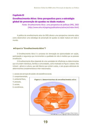 Relatório Global da OMS sobre Prevenção de Quedas na Velhice

Capítulo II
Envelhecimento Ativo: Uma perspectiva para a estratégia
global de prevenção de quedas na idade madura
Fonte: Envelhecimento Ativo: uma perspectiva de políticas OMS, 2002
(http://www.who.int/ageing/publications/active/en/index.html)

A política de envelhecimento ativo da OMS oferece uma perspectiva coerente sobre
como desenvolver uma estratégia de prevenção de quedas na idade madura em todo o
mundo.

<
O que é o “Envelhecimento Ativo”?
O Envelhecimento Ativo é o processo de otimização de oportunidades em saúde,
participação e segurança que incrementem a qualidade de vida à medida que as pessoas
envelhecem.
O Envelhecimento Ativo depende de uma variedade de influências ou determinantes
que circundam indivíduos, famílias e comunidades, como mostrado na Figura 1 abaixo. Eles
incluem gênero e cultura, que são fatores que cortam custos, e seis grupos adicionais de
determinantes complementares e inter-relacionados.
1. acesso aos serviços de saúde e de assistência social,
2. comportamentais,
3. ambiente físico,
4. pessoais,
5. sociais,
6. econômicos.

19

 